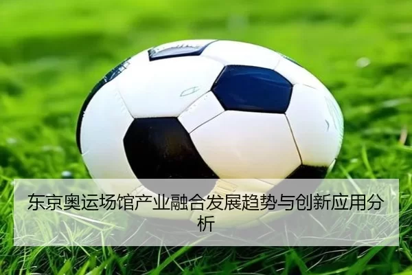 东京奥运场馆产业融合发展趋势与创新应用分析